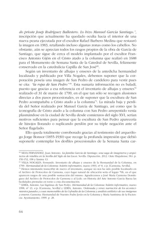 do prioste Josep Rodríguez Ballestero. Lo hizo Manuel García Santiago.”, 
inscripción que actualmente ha quedado oculta hacia el interior de una 
nueva peana ejecutada por el escultor Rafael Barbero Medina que restauró 
la imagen en 1983, retallando incluso algunas zonas como los cabellos. No 
obstante, aún se aprecian todos los rasgos propios de la obra de García de 
Santiago, que sigue de cerca el modelo implantado por el escultor Fran-cisco 
64 
Antonio Gijón en el Cristo atado a la columna que realizó en 1688 
para el Monumento de Semana Santa de la Catedral de Sevilla, felizmente 
conservado en la catedralicia Capilla de San José68. 
Según un inventario de alhajas y enseres de la antedicha hermandad 
localizado y publicado por Villa Nogales, debemos suponer que la cor-poración 
poseía una imagen de San Pedro de candelero para vestir pues 
se cita: “la ropa de San Pedro” 69. Esta sumaria información no es baladí, 
puesto que gracias a esa referencia en el inventario de alhajas y enseres70 
realizado el 31 de marzo de 1799, en el que tan sólo se recogen alusiones 
directas a dos pasos procesionales, es de suponer que la escultura de San 
Pedro acompañaba a Cristo atado a la columna71. La mirada baja y perdi-da 
del Señor realizado por Manuel García de Santiago, así como que la 
iconografía de Cristo atado a la columna con San Pedro arrepentido venía 
plasmándose en la ciudad de Sevilla desde comienzos del siglo XVI, serían 
motivos suficientes para pensar que la escultura de San Pedro aparecería 
de hinojos llorando o suplicando perdón por su triple negación ante el 
Señor flagelado. 
Ello queda totalmente corroborado gracias al testimonio del arqueólo-go 
Jorge Bonsor (1855-1930) que recoge la profunda impresión que debió 
suponerle contemplar los desfiles procesionales de la Semana Santa car- 
68 SILVA FERNÁNDEZ, Juan Antonio. La familia García de Santiago: una saga de imagineros y arqui-tectos 
de retablos en la Sevilla del Siglo de las Luces. Sevilla: Diputación, 2012. (Arte Hispalense; 96). p. 
150-152, 198 y lámina 13. 
69 VILLA NOGALES, Fernando. Inventario de alhajas y enseres de la Hermandad de la Columna, en 
1799. Hermandad de la Columna: boletín informativo, marzo 1993, nº 8, s/p. [Carmona, Sevilla]. 
70 Hemos intentando transcribir de nuevo el inventario, aunque no nos ha sido posible localizarlo en 
el Archivo de Protocolos de Carmona, cuyo lugar natural de ubicación sería el legajo 706, en el que 
aparecen rasgos de una posible sustracción del mismo. Agradecemos a José María Carmona Domín-guez 
del Archivo de Protocolos de Carmona y al Lcdo. en Historia del Arte Antonio García Baeza las 
facilidades prestadas en torno a esta documentación. 
71 LERÍA, Antonio. Las lágrimas de San Pedro. Hermandad de la Columna: boletín informativo, marzo 
1998, nº 13, s/p. [Carmona, Sevilla] y LERÍA, Antonio. Ordenada y veraz narración de los aconteci-mientos 
pasados y cosas memorables de la Cofradía de la Columna y análisis estilístico de sus imágenes 
y enseres. Carmona: Hermandad de Nuestro Padre Jesús en la Columna y María Santísima de la Pacien-cia: 
Ayuntamiento, 1999. p. 28. 
 