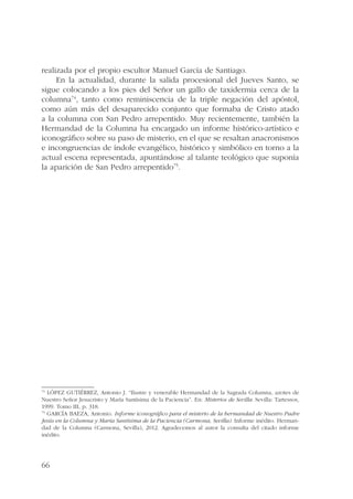 realizada por el propio escultor Manuel García de Santiago. 
66 
En la actualidad, durante la salida procesional del Jueves Santo, se 
sigue colocando a los pies del Señor un gallo de taxidermia cerca de la 
columna74, tanto como reminiscencia de la triple negación del apóstol, 
como aún más del desaparecido conjunto que formaba de Cristo atado 
a la columna con San Pedro arrepentido. Muy recientemente, también la 
Hermandad de la Columna ha encargado un informe histórico-artístico e 
iconográfico sobre su paso de misterio, en el que se resaltan anacronismos 
e incongruencias de índole evangélico, histórico y simbólico en torno a la 
actual escena representada, apuntándose al talante teológico que suponía 
la aparición de San Pedro arrepentido75. 
74 LÓPEZ GUTIÉRREZ, Antonio J. “Ilustre y venerable Hermandad de la Sagrada Columna, azotes de 
Nuestro Señor Jesucristo y María Santísima de la Paciencia”. En: Misterios de Sevilla. Sevilla: Tartessos, 
1999. Tomo III, p. 318. 
75 GARCÍA BAEZA, Antonio. Informe iconográfico para el misterio de la hermandad de Nuestro Padre 
Jesús en la Columna y María Santísima de la Paciencia (Carmona, Sevilla). Informe inédito. Herman-dad 
de la Columna (Carmona, Sevilla), 2012. Agradecemos al autor la consulta del citado informe 
inédito. 
 