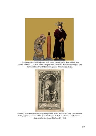 69 
3. Fotomontaje. Nuestro Padre Jesús de la Misericordia. Atribuido a José 
Montes de Oca. 1728. San Pedro arrepentido. Anónimo. Mediados del siglo XVI. 
Hermandad de la Expiración. Iglesia de Santiago. Écija. 
4. Cristo de la Columna de la parroquia de Santa María del Mar (Barcelona). 
Calcografía anónima. 1779. Real Academia de Bellas Artes de San Fernando. 
Calcografía Nacional. Madrid. AC 3900. 
 