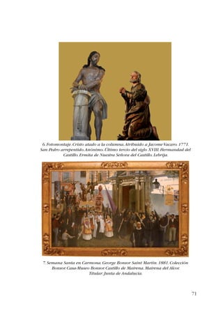 71 
6. Fotomontaje. Cristo atado a la columna. Atribuido a Jacome Vacaro. 1771. 
San Pedro arrepentido. Anónimo. Último tercio del siglo XVIII. Hermandad del 
Castillo. Ermita de Nuestra Señora del Castillo. Lebrija. 
7. Semana Santa en Carmona. George Bonsor Saint Martin. 1881. Colección 
Bonsor. Casa-Museo Bonsor. Castillo de Mairena. Mairena del Alcor. 
Titular: Junta de Andalucía. 
 