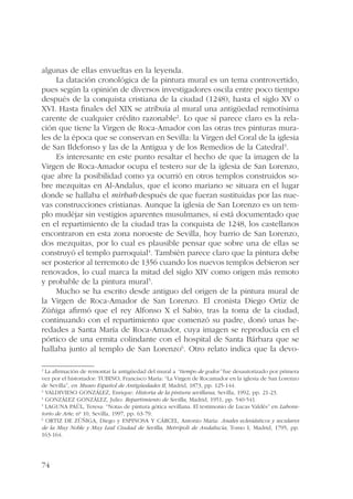 algunas de ellas envueltas en la leyenda. 
74 
La datación cronológica de la pintura mural es un tema controvertido, 
pues según la opinión de diversos investigadores oscila entre poco tiempo 
después de la conquista cristiana de la ciudad (1248), hasta el siglo XV o 
XVI. Hasta finales del XIX se atribuía al mural una antigüedad remotísima 
carente de cualquier crédito razonable2. Lo que sí parece claro es la rela-ción 
que tiene la Virgen de Roca-Amador con las otras tres pinturas mura-les 
de la época que se conservan en Sevilla: la Virgen del Coral de la iglesia 
de San Ildefonso y las de la Antigua y de los Remedios de la Catedral3. 
Es interesante en este punto resaltar el hecho de que la imagen de la 
Virgen de Roca-Amador ocupa el testero sur de la iglesia de San Lorenzo, 
que abre la posibilidad como ya ocurrió en otros templos construidos so-bre 
mezquitas en Al-Andalus, que el icono mariano se situara en el lugar 
donde se hallaba el mirhab después de que fueran sustituidas por las nue-vas 
construcciones cristianas. Aunque la iglesia de San Lorenzo es un tem-plo 
mudéjar sin vestigios aparentes musulmanes, sí está documentado que 
en el repartimiento de la ciudad tras la conquista de 1248, los castellanos 
encontraron en esta zona noroeste de Sevilla, hoy barrio de San Lorenzo, 
dos mezquitas, por lo cual es plausible pensar que sobre una de ellas se 
construyó el templo parroquial4. También parece claro que la pintura debe 
ser posterior al terremoto de 1356 cuando los nuevos templos debieron ser 
renovados, lo cual marca la mitad del siglo XIV como origen más remoto 
y probable de la pintura mural5. 
Mucho se ha escrito desde antiguo del origen de la pintura mural de 
la Virgen de Roca-Amador de San Lorenzo. El cronista Diego Ortiz de 
Zúñiga afirmó que el rey Alfonso X el Sabio, tras la toma de la ciudad, 
continuando con el repartimiento que comenzó su padre, donó unas he-redades 
a Santa María de Roca-Amador, cuya imagen se reproducía en el 
pórtico de una ermita colindante con el hospital de Santa Bárbara que se 
hallaba junto al templo de San Lorenzo6. Otro relato indica que la devo- 
2 La afirmación de remontar la antigüedad del mural a “tiempo de godos” fue desautorizado por primera 
vez por el historiador: TUBINO, Francisco María: “La Virgen de Rocamador en la iglesia de San Lorenzo 
de Sevilla”, en Museo Español de Antigüedades II, Madrid, 1873, pp. 125-144. 
3 VALDIVIESO GONZÁLEZ, Enrique: Historia de la pintura sevillana, Sevilla, 1992, pp. 21-23. 
4 GONZÁLEZ GONZÁLEZ, Julio: Repartimiento de Sevilla, Madrid, 1951, pp. 540-541. 
5 LAGUNA PAÚL, Teresa: “Notas de pintura gótica sevillana. El testimonio de Lucas Valdés” en Labora-torio 
de Arte, nº 10, Sevilla, 1997, pp. 63-79. 
6 ORTIZ DE ZÚÑIGA, Diego y ESPINOSA Y CÁRCEL, Antonio María: Anales eclesiásticos y seculares 
de la Muy Noble y Muy Leal Ciudad de Sevilla, Metrópoli de Andalucía, Tomo I, Madrid, 1795, pp. 
163-164. 
 