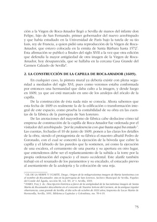 ción a la Virgen de Roca-Amador llegó a Sevilla de manos del infante don 
Felipe, hijo de San Fernando, primer gobernador del nuevo arzobispado 
y que había estudiado en la Universidad de París bajo la tutela de su tío 
Luis, rey de Francia, a quien pidió una reproducción de la Virgen de Roca- 
Amador, que estuvo colocada en la ermita de Santa Bárbara hasta 15727. 
Esta afirmación se publicó a finales del siglo XVII a la vez que otra edición 
que defendía la mayor antigüedad de otra imagen de la Virgen de Roca- 
Amador, hoy desaparecida, que se hallaba en la cercana Casa Grande del 
Carmen Calzado de Sevilla8. 
2. La construcción de la capilla de Roca-Amador (1609). 
En cualquier caso, la pintura mural ya debería existir con plena segu-ridad 
a mediados del siglo XVI, pues como veremos estaba conformada 
por entonces una hermandad que daba culto a la imagen, y desde luego 
en 1609, ya que así está marcado en uno de los azulejos del zócalo de la 
capilla. 
De la construcción de ésta nada más se conocía. Ahora sabemos que 
esta fecha de 1609 es realmente la de la edificación o transformación inte-gral 
de este espacio, como prueba la contabilidad de su obra en las cuen-tas 
de la fábrica de la parroquia de San Lorenzo. 
De las anotaciones del mayordomo de fábrica cabe deducirse cómo tal 
empresa de construcción de la capilla de Roca-Amador fue ordenada por el 
visitador del arzobispado “por la yndesencia con que hasta aquí ha estado”. 
Las cuentas, fechadas el 10 de junio de 1609, ponen a las claras los detalles 
de la obra, siendo el protagonista de su fábrica el maestro albañil Pedro de 
Coronado, con el cual se concertó la ejecución de la bóveda que cubre la 
capilla y el labrado de las paredes que la sostienen, así como la ejecución 
de una escalera, el cerramiento de una puerta y su apertura en otro lugar, 
que entendemos debe ser el replanteamiento de la subida a la torre por la 
propia ordenación del espacio y el muro occidental. Este alarife también 
trabajó en el resanado de los paramentos y su encalado, el estucado previo 
al asentamiento de la azulejería y la colocación de una reja. 
7 GIL DE LA SIERPE Y UGARTE, Diego, Origen de la milagrosíssima imagen de María Santíssima con 
el nombre de Rocamador, sita en la parroquia de San Lorenzo, Archivo Municipal de Sevilla, Papeles 
del Conde del Águila, sección XI, vol. XV, nº 1, Sevilla, 1693. 
8 HARO, Fray J. de: Descripción histórica a favor de la antigüedad de la Sacratísima imagen de Santa 
María de Rocamador descubierta en el convento de Nuestra Señora del Carmen, de la antigua regular 
observancia, casa grande de Sevilla, el día ocho de octubre de 1691 años, Imprenta de Lucas Martín de 
Hermosilla, Sevilla, 1691, Biblioteca Capitular y Colombina, ms. 59-4-19. 
75 
 