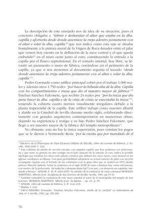 76 
La descripción de este enrejado nos da idea de su situación, pues el 
concierto obligaba a “labrar e desbaratar el altar que estaba en la dha. 
capilla y aforrarla desde donde assentaze la rreja adentro juntamente con 
el altar e solar la dha. capilla”9 que nos indica cómo esta reja se situaba 
frontalmente a la pintura mural de la Virgen de Roca-Amador entre el pilar 
que vemos hoy exento en la definición de la nave central y el que queda 
embutido10 en el muro oeste junto al coro, constituyendo la entrada a la 
capilla por el flanco septentrional. En el costado oriental, hoy libre, se le-vantó 
un paramento o muro de fábrica, cerrándose así el perímetro de la 
capilla, ya que si nos atenemos al documento seguiría el trazado “desde 
donde assentaze la rreja adentro juntamente con el altar e solar la dha. 
capilla”11. 
Pedro Coronado como artífice principal cobró por el trabajo 1.000 rea-les 
y además otros 1.750 reales “por hacer la bóbeda alta de la dha. Capilla 
con los compartimientos e traza que dio el maestro mayor de fábrica”12 
Esteban Sánchez Falconete, que recibió 24 reales por “por la traza que dio 
para hacer la dha. capilla e de la vista de cómo se executaba la traza”13, 
teniendo la cubierta cuatro nervios visualmente irregulares debido a la 
planta trapezoidal de la capilla. Este artífice trabajó como maestro albañil 
y alarife en la Catedral de Sevilla durante medio siglo, colaborando direc-tamente 
con grandes arquitectos contemporáneos en numerosas obras, 
dejando su experiencia y testigo a su hijo Pedro Sánchez Falconete, que 
llegó a ser maestro mayor de la fábrica del templo metropolitano14. 
No obstante, esta no fue la única supervisión, pues constan los pagos 
que se le dieron a Vermondo Resta “por la vissita que por mandado de el 
9 [A]rchivo de la [P]arroquia de [S]an [L]orenzo [M]ártir de [S]evilla, Libro de cuentas de Fábrica, 2, Se-villa, 
1600-1609, f. 412r. 
10 Esta columna de piedra de sección circular, con singular capitel, que hoy podemos ver policroma-da 
y que tiene su gemela en otro vestigio en el lado opuesto de la entrada al coro, indica la posible 
tipología que tendrían los otros ocho pilares exentos que definen las cinco naves, caso inusual en las 
iglesias mudéjares sevillanas. Con gran probabilidad adoptaron su actual carácter de pilar con sección 
rectangular (quizás con el forrado de las columnas) con la gran obra que se realizó en 1876 siendo 
párroco Marcelo Spínola. Sobre la existencia en el siglo XVIII de estas columnas hay varias referencias, 
con motivo de la policromía “de todas las columnas desta Ygl.ª con yeso, y se doraron sus capiteles, imi-tando 
a bronce”: APSLMS. F. 46, ff. d204-d205. Ya advirtió de la existencia de estas columnas MORALES 
MARTÍNEZ, Alfredo José: La Iglesia de San Lorenzo de Sevilla, Sevilla, 1981, pp.15-16. 
11 También vislumbró la existencia de este muro oriental el autor de la monografía del templo de San 
Lorenzo: MORALES MARTÍNEZ, Alfredo José: La Iglesia…, op. cit., p. 69. 
12 APSLMS. Libro de cuentas de Fábrica, 2, ff. 412r-412v. 
13 Ibídem, f. 413r. 
14 CRUZ ISIDORO, Fernando: “Esteban Sánchez Falconete, alarife de la catedral” en Laboratorio de 
Arte, nº 4, Sevilla, 1991, pp. 293-306. 
 