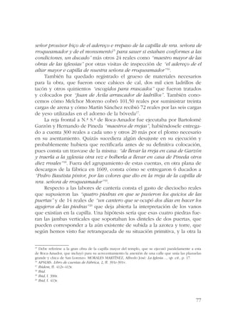 señor prouisor hiço de el adereço e rrepaso de la capilla de nra. señora de 
rroqueamador y de el monumento15 para sauer si estaban conformes a las 
condiciones, un ducado” más otros 24 reales como “maestro mayor de las 
obras de las iglessias” por otras visitas de inspección de “el adereço de el 
altar mayor e capilla de nuestra señora de rroqueamador”16. 
También ha quedado registrado el grueso de materiales necesarios 
para la obra, que fueron once cahices de cal, dos mil cien ladrillos de 
tacón y otros quinientos “escogidos para rrascados” que fueron tratados 
y colocados por “Juan de Ávila arrascador de ladrillos”. También cono-cemos 
cómo Melchor Moreno cobró 101,50 reales por suministrar treinta 
cargas de arena y cómo Martín Sánchez recibió 72 reales por las seis cargas 
de yeso utilizadas en el adorno de la bóveda17. 
La reja frontal a N.ª S.ª de Roca-Amador fue ejecutaba por Bartolomé 
Garzón y Hernando de Pineda “maestros de rrejas”, habiéndosele entrega-do 
a cuenta 300 reales a cada uno y otros 20 más por el plomo necesario 
en su asentamiento. Quizás sucediera algún desajuste en su ejecución y 
probablemente hubiera que rectificarla antes de su definitiva colocación, 
pues consta un trasvase de la misma: “de llevar la rreja en casa de Garzón 
y traerla a la yglessia otra vez e bolberla a llevar en casa de Pineda otros 
diez rreales”18. Fuera del agrupamiento de estas cuentas, en otra plana de 
descargos de la fábrica en 1609, consta cómo se entregaron 6 ducados a 
“Pedro Bautista pintor, por las colores que dio en la rreja de la capilla de 
nra. señora de rroqueamador”19. 
Respecto a las labores de cantería consta el gasto de dieciocho reales 
que supusieron las “quatro piedras en que se pusieron los quicios de las 
puertas” y de 14 reales de “un cantero que se ocupó dos días en hacer los 
agujeros de las piedras”20 que deja abierta la interpretación de los vanos 
que existían en la capilla. Una hipótesis sería que esas cuatro piedras fue-ran 
las jambas verticales que soportaban los dinteles de dos puertas, que 
pueden corresponder a la aún existente de subida a la azotea y torre, que 
según hemos visto fue retranqueada de su situación primitiva, y la otra la 
15 Debe referirse a la gran obra de la capilla mayor del templo, que se ejecutó paralelamente a esta 
de Roca-Amador, que incluyó para su acrecentamiento la anexión de una calle que unía las plazuelas 
grande y chica de San Lorenzo. MORALES MARTÍNEZ, Alfredo José: La Iglesia…, op. cit., p. 17. 
16 APSLMS. Libro de cuentas de Fábrica, 2, ff. 391r-391v. 
17 Ibídem, ff. 412v-413r. 
18 Ibid. 
19 Ibid, f. 390r. 
20 Ibid, f. 413r. 
77 
 