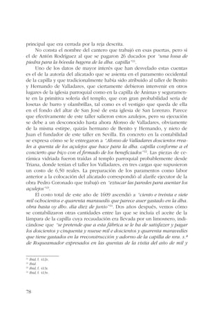principal que era cerrada por la reja descrita. 
78 
No consta el nombre del cantero que trabajó en esas puertas, pero sí 
el de Antón Rodríguez al que se pagaron 26 ducados por “una lossa de 
piedra para la bóveda bagera de la dha. capilla”21. 
Uno de los datos de mayor interés que han desvelado estas cuentas 
es el de la autoría del alicatado que se asienta en el paramento occidental 
de la capilla y que tradicionalmente había sido atribuido al taller de Benito 
y Hernando de Valladares, que ciertamente debieron intervenir en otros 
lugares de la iglesia parroquial como en la capilla de Ánimas y seguramen-te 
en la primitiva solería del templo, que con gran probabilidad sería de 
losetas de barro y olambrillas, tal como es el vestigio que queda de ella 
en el fondo del altar de San José de esta iglesia de San Lorenzo. Parece 
que efectivamente de este taller salieron estos azulejos, pero su ejecución 
se debe a un desconocido hasta ahora Alonso de Valladares, obviamente 
de la misma estirpe, quizás hermano de Benito y Hernando, y nieto de 
Juan el fundador de este taller en Sevilla. En concreto en la contabilidad 
se expresa cómo se le entregaron a “Alonso de Valladares doscientos rrea-les 
a quenta de los açulejos que hace para la dha. capilla conforme a el 
concierto que hiço con el firmado de los beneficiados”22. Las piezas de ce-rámica 
vidriada fueron traídas al templo parroquial probablemente desde 
Triana, donde tenían el taller los Valladares, en tres cargas que supusieron 
un costo de 6,50 reales. La preparación de los paramentos como labor 
anterior a la colocación del alicatado correspondió al alarife ejecutor de la 
obra Pedro Coronado que trabajó en “eztucar las paredes para asentar los 
açulejos”23. 
El costo total de este año de 1609 ascendió a “ciento e treinta e siete 
mil ochocientos e quarenta marauedís que parece auer gastado en la dha. 
obra hasta oy dho. día diez de junio”24. Dos años después, vemos cómo 
se contabilizaron otras cantidades entre las que se incluía el aceite de la 
lámpara de la capilla cuya recaudación era llevada por un limosnero, indi-cándose 
que “se pretende que a esta fábrica se le ha de satisfazer y pagar 
los doscientos y cinquenta y nueue mil e doscientos y quarenta maravedíes 
que tiene gastados en la rreconstrucción y adorno de la capilla de nra. s.ª 
de Roqueamador expresados en las quentas de la visita del año de mil y 
21 Ibid, f. 412v. 
22 Ibid. 
23 Ibid, f. 413r. 
24 Ibid, f. 413v. 
 
