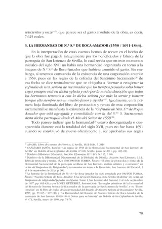 seiscientos y onze”25, que parece ser el gasto absoluto de la obra, es decir, 
7.625 reales. 
3. La hermandad de N.ª S.ª de Roca-Amador (1558 / 1691-1844). 
En la interpretación de estas cuentas hemos de recaer en el hecho de 
que la obra fue pagada íntegramente por los beneficiados y fábrica de la 
parroquia de San Lorenzo de Sevilla, lo cual revela que en esos momentos 
iniciales del siglo XVII no había una hermandad organizada en torno a la 
imagen de N.ª S.ª de Roca-Amador que hubiera asumido el gasto. Sin em-bargo, 
sí tenemos constancia de la existencia de una corporación anterior 
a 1558, pues en las reglas de la cofradía del Santísimo Sacramento26 de 
esa fecha se dice textualmente que se obligaba a “tornar a recuperar la 
cofradía de nra. señora de rocamador que los tiempos passados solía hauer 
cuya ymagen está en dicha yglesia y esto por la mucha deuoçión que todos 
los hermanos tenemos a con la dicha señora por más la seruir y honrar 
porque ella siempre sea en nuestro fauor y ayuda”27. Igualmente, en la pri-mera 
hoja iluminada del libro de protocolos y rentas de esta corporación 
sacramental se manifiesta la existencia de la “Cofradía de Nra. S.ra de Roque 
Amador que está agregada y consolidada con la del S.mo S. Sacramento 
desta dicha parroquia desde el Año del Señor de 1559”28. 
Todo parece indicar que la hermandad29 estuvo desorganizada o des-aparecida 
durante casi la totalidad del siglo XVII, pues no fue hasta 1691 
cuando se constituyó de nuevo oficialmente al ser aprobadas sus reglas 
25 APSLMS, Libro de cuentas de Fábrica, 3, Sevilla, 1611-1614, f. 281v. 
26 CAÑIZARES JAPÓN, Ramón: “Las reglas de 1558 de la Hermandad Sacramental de San Lorenzo de 
Sevilla” en Boletín de las Cofradías de Sevilla, nº 628, Sevilla, junio de 2011, pp. 483-490. 
27 [A]rchivo [H]istórico [N]acional, Sección: [C]onsejos, R.º 1145, N.º 17, f. 10r. 
28 [A]rchivo de la [H]ermandad [S]acramental de la [S]oledad de [S]evilla, Sección: San [L]orenzo, 3.3.1. 
Libro de protocolos y rentas, 1524-1698; PASTOR TORRES, Álvaro: “El libro de protocolos y rentas de la 
Hermandad Sacramental de la parroquia sevillana de San Lorenzo: análisis artístico y económico” en 
Actas del Simposium (I) Religiosidad y ceremonias en torno a la Eucaristía, San Lorenzo del Escorial, 1 
al 4 de septiembre de 2003, p. 500. 
29 La historia de la hermandad de N.ª S.ª de Roca-Amador ha sido estudiada por PASTOR TORRES, 
Álvaro: “Nuestra Señora de Roca Amador: Una devoción francesa en la Sevilla Moderna” en Actas del 
Simposium de religiosidad popular en España, Tomo I, San Lorenzo del Escorial, 1 al 4 de septiembre 
de 1997, pp. 403-426; y por LÓPEZ GUTIÉRREZ, Antonio José: “Las reglas primitivas de la Hermandad 
del Rosario de Nuestra Señora de Rocamador de la parroquia de San Lorenzo de Sevilla”, y su “Trans-cripción” 
en El libro de reglas de la Hermandad del Rosario de Nuestra Señora de Rocamador, Sevilla, 
1997, pp. 57-105 / 107-118; y “La Hermandad del Rosario de Nuestra Señora de Roca-Amador de la 
parroquia de San Lorenzo (1690-1844). Notas para su historia” en Boletín de las Cofradías de Sevilla, 
nº 471, Sevilla, mayo de 1998, pp. 74-78. 
79 
 