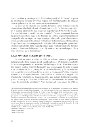 por el provisor y vicario general del Arzobispado José de Vayas30. A partir 
de entonces la cofradía tuvo vida regular con nombramientos de oficiales 
para su gobierno y para su mantenimiento económico. 
80 
De éste, en lo referido a la capilla, tenemos varias noticias como la 
planteada en el cabildo de oficiales celebrado el 23 de diciembre de 1692, 
en el cual se informó del mal estado de la pintura de N.ª S.ª de Roca-Ama-dor, 
nombrándose comisión para su remedio31. En otra reunión de la mesa 
de gobierno que tuvo lugar el 30 de mayo de 1694 se eligió otra diputación 
para pedir a la parroquia un lugar contiguo a la capilla para labrar una sa-cristía, 
donde reservar las alhajas y objetos de la hermandad, informándose 
de que había una licencia previa del visitador del Arzobispado. Igualmente 
se solicitó al cabildo de la ciudad permiso para celebrar una fiesta de toros 
junto a la Puerta de la Barqueta con objeto de recaudar fondos para ello y 
otras empresas de la hermandad32. 
4. Las pinturas murales (1718-1719). 
En 1718, tal como sucedió en 1692, se volvió a abordar el problema 
del mal estado de la pintura mural, decidiéndose el 17 de junio en cabildo 
de hermanos proceder al “retocado” de la imagen de N.ª Sª de Roca-Ama-dor, 
para lo cual se nombró diputación que se encargara de pedir la venia 
a los beneficiados de la parroquia, de recaudar limosna y de entrevistarse 
con los pintores que debían llevar a cabo la restauración33. Esta comisión 
informó el 8 de septiembre del “rretocado de el cuadro de la Birgen”, no-tificando 
la conclusión de la restauración, que incluyó la lámpara central, 
gotera, arañas y su plateado, debiéndose en ese momento solamente 117 
reales del costo total acordado34. Poco después, el 15 de enero de 1719, se 
30 El original de estos estatutos se conserva en el Archivo de la Hermandad Sacramental de la Soledad 
de Sevilla: AHSSS. Sección: [R]oca-Amador. 1.1.1. Libro de reglas, Sevilla, 1691. Es preciso aclarar que 
la Hermandad Sacramental de la Soledad de Sevilla es hoy el resultado de la fusión de cinco corpo-raciones 
diferentes cuya unidad culminó el 17 de noviembre de 1977 cuando se aprobaron las reglas 
que ligaron a la cofradía penitencial de Nuestra Señora de la Soledad, que ya existía en 1549 y que se 
constituyó oficialmente con reglamentos en 1557, con la del Santísimo Sacramento de la parroquia de 
San Lorenzo mártir de Sevilla, con origen probable en 1511 y estatutos de 1558. Esta a su vez había 
recibido el 19 de abril de 1819 a la de las Ánimas Benditas del Purgatorio, el 4 de noviembre de 1844 
a la de Santa María de Roca Amador, ambas fundadas en la citada iglesia, y el 28 de diciembre de 1842 
a la hermandad sacramental de San Juan de Acre, al extinguirse su jurisdicción. 
31 AHSSS. R. 1.2.1. Libro de actas, Sevilla, 1691-1779, ff. 005r-006r. 
32 Ibídem, ff. 011r-012r / 014v-015r. 
33 Ibid, ff. 088r-088v. 
34 Ibid, ff. 089r-090r. 
 