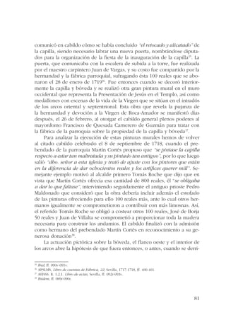 comunicó en cabildo cómo se había concluido “el retocado y alicatado” de 
la capilla, siendo necesario labrar una nueva puerta, nombrándose diputa-dos 
para la organización de la fiesta de la inauguración de la capilla35. La 
puerta, que comunicaba con la escalera de subida a la torre, fue realizada 
por el maestro carpintero Juan de Vargas, y su costo fue compartido por la 
hermandad y la fábrica parroquial, sufragando ésta 100 reales que se abo-naron 
el 28 de enero de 171936. Fue entonces cuando se decoró interior-mente 
la capilla y bóveda y se realizó otra gran pintura mural en el muro 
occidental que representa la Presentación de Jesús en el Templo, así como 
medallones con escenas de la vida de la Virgen que se sitúan en el intradós 
de los arcos oriental y septentrional. Esta obra que revela la pujanza de 
la hermandad y devoción a la Virgen de Roca-Amador se manifestó días 
después, el 26 de febrero, al otorgar el cabildo general plenos poderes al 
mayordomo Francisco de Quesada Carnerero de Guzmán para tratar con 
la fábrica de la parroquia sobre la propiedad de la capilla y bóveda37. 
Para analizar la ejecución de estas pinturas murales hemos de volver 
al citado cabildo celebrado el 8 de septiembre de 1718, cuando el pre-bendado 
de la parroquia Martín Cortés propuso que “se pintase la capilla 
respecto a estar tan maltratada y su pintado tan antiguo”, por lo que luego 
salió “dho. señor a esta iglesia y trató de ajuste con los pintores que están 
en la diferencia de dar ochocientos reales y los artífices querer mill”. Se-mejante 
ejemplo motivó al alcalde primero Tomás Roche que dijo que en 
vista que Martín Cortés ofrecía esa cantidad de 800 reales, él “se obligaba 
a dar lo que faltase”, interviniendo seguidamente el antiguo prioste Pedro 
Maldonado que consideró que la obra debería incluir además el estofado 
de las pinturas ofreciendo para ello 100 reales más, ante lo cual otros her-manos 
igualmente se comprometieron a contribuir con más limosnas. Así, 
el referido Tomás Roche se obligó a costear otros 100 reales, José de Borja 
50 reales y Juan de Villalta se comprometió a proporcionar toda la madera 
necesaria para construir los andamios. El cabildo finalizó con la admisión 
como hermano del prebendado Martín Cortés en reconocimiento a su ge-nerosa 
81 
donación38. 
La actuación pictórica sobre la bóveda, el flanco oeste y el interior de 
los arcos abre la hipótesis de que fuera entonces, o antes, cuando se derri- 
35 Ibid, ff. 090v-091v. 
36 APSLMS, Libro de cuentas de Fábrica, 22, Sevilla, 1717-1718, ff. 400-401. 
37 AHSSS. R. 1.2.1. Libro de actas, Sevilla, ff. 092r-093v. 
38 Ibídem, ff. 089r-090r. 
 