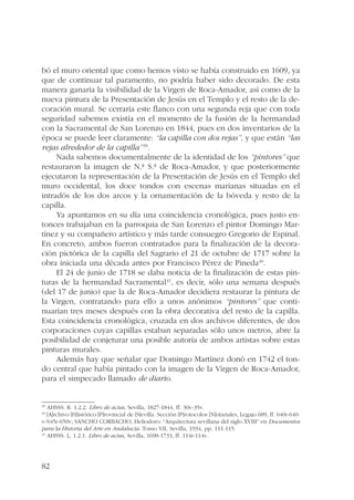 bó el muro oriental que como hemos visto se había construido en 1609, ya 
que de continuar tal paramento, no podría haber sido decorado. De esta 
manera ganaría la visibilidad de la Virgen de Roca-Amador, así como de la 
nueva pintura de la Presentación de Jesús en el Templo y el resto de la de-coración 
82 
mural. Se cerraría este flanco con una segunda reja que con toda 
seguridad sabemos existía en el momento de la fusión de la hermandad 
con la Sacramental de San Lorenzo en 1844, pues en dos inventarios de la 
época se puede leer claramente: “la capilla con dos rejas”, y que están “las 
rejas alrededor de la capilla”39. 
Nada sabemos documentalmente de la identidad de los “pintores” que 
restauraron la imagen de N.ª S.ª de Roca-Amador, y que posteriormente 
ejecutaron la representación de la Presentación de Jesús en el Templo del 
muro occidental, los doce tondos con escenas marianas situadas en el 
intradós de los dos arcos y la ornamentación de la bóveda y resto de la 
capilla. 
Ya apuntamos en su día una coincidencia cronológica, pues justo en-tonces 
trabajaban en la parroquia de San Lorenzo el pintor Domingo Mar-tínez 
y su compañero artístico y más tarde consuegro Gregorio de Espinal. 
En concreto, ambos fueron contratados para la finalización de la decora-ción 
pictórica de la capilla del Sagrario el 21 de octubre de 1717 sobre la 
obra iniciada una década antes por Francisco Pérez de Pineda40. 
El 24 de junio de 1718 se daba noticia de la finalización de estas pin-turas 
de la hermandad Sacramental41, es decir, sólo una semana después 
(del 17 de junio) que la de Roca-Amador decidiera restaurar la pintura de 
la Virgen, contratando para ello a unos anónimos “pintores” que conti-nuarían 
tres meses después con la obra decorativa del resto de la capilla. 
Esta coincidencia cronológica, cruzada en dos archivos diferentes, de dos 
corporaciones cuyas capillas estaban separadas sólo unos metros, abre la 
posibilidad de conjeturar una posible autoría de ambos artistas sobre estas 
pinturas murales. 
Además hay que señalar que Domingo Martínez donó en 1742 el ton-do 
central que había pintado con la imagen de la Virgen de Roca-Amador, 
para el simpecado llamado de diario. 
39 AHSSS. R. 1.2.2. Libro de actas, Sevilla, 1827-1844, ff. 30v-35v. 
40 [A]rchivo [H]istórico [P]rovincial de [S]evilla. Sección [P]rotocolos [N]otariales, Legajo 689, ff. 640r-640- 
v/645r-650v; SANCHO CORBACHO, Heliodoro: “Arquitectura sevillana del siglo XVIII” en Documentos 
para la Historia del Arte en Andalucía. Tomo VII, Sevilla, 1934, pp. 111-115. 
41 AHSSS. L. 1.2.1. Libro de actas, Sevilla, 1698-1733, ff. 114r-114v. 
 