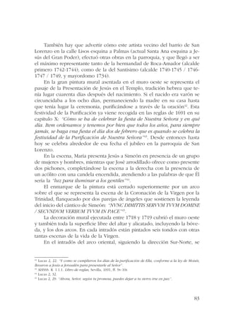 También hay que advertir cómo este artista vecino del barrio de San 
Lorenzo en la calle Lisos esquina a Palmas (actual Santa Ana esquina a Je-sús 
del Gran Poder), efectuó otras obras en la parroquia, y que llegó a ser 
el máximo representante tanto de la hermandad de Roca-Amador (alcalde 
primero 1742-1744), como de la del Santísimo (alcalde 1740-1745 / 1746- 
1747 / 1749, y mayordomo 1734). 
En la gran pintura mural asentada en el muro oeste se representa el 
pasaje de la Presentación de Jesús en el Templo, tradición hebrea que te-nía 
lugar cuarenta días después del nacimiento. Si el nacido era varón se 
circuncidaba a los ocho días, permaneciendo la madre en su casa hasta 
que tenía lugar la ceremonia, purificándose a través de la oración42. Esta 
festividad de la Purificación ya viene recogida en las reglas de 1691 en su 
capítulo X: “Cómo se ha de celebrar la fiesta de Nuestra Señora y en qué 
día. Item ordenamos y tenemos por bien que todos los años, para siempre 
jamás, se haga vna fiesta el día dos de febrero que es quando se celebra la 
festiuidad de la Purificación de Nuestra Señora”43. Desde entonces hasta 
hoy se celebra alrededor de esa fecha el jubileo en la parroquia de San 
Lorenzo. 
En la escena, María presenta Jesús a Simeón en presencia de un grupo 
de mujeres y hombres, mientras que José arrodillado ofrece como presente 
dos pichones, completándose la escena a la derecha con la presencia de 
un acólito con una candela encendida, atendiendo a las palabras de que Él 
sería la “luz para iluminar a los gentiles”44. 
El enmarque de la pintura está cerrado superiormente por un arco 
sobre el que se representa la escena de la Coronación de la Virgen por la 
Trinidad, flanqueado por dos parejas de ángeles que sostienen la leyenda 
del inicio del cántico de Simeón: “NVNC DIMITTIS SERVVM TVVM DOMINE 
/ SECVNDVM VERBUM TVVM IN PACE”45. 
La decoración mural ejecutada entre 1718 y 1719 cubrió el muro oeste 
y también toda la superficie libre del altar y alicatado, incluyendo la bóve-da, 
y los dos arcos. En cada intradós están pintados seis tondos con otras 
83 
tantas escenas de la vida de la Virgen. 
En el intradós del arco oriental, siguiendo la dirección Sur-Norte, se 
42 Lucas 2, 22: “Y como se cumplieron los días de la purificación de Ella, conforme a la ley de Moisés, 
llevaron a Jesús a Jerusalén para presentarle al Señor”. 
43 AHSSS. R. 1.1.1. Libro de reglas, Sevilla, 1691, ff. 9v-10r. 
44 Lucas 2, 32. 
45 Lucas 2, 29: “Ahora, Señor, según tu promesa, puedes dejar a tu siervo irse en paz”. 
 