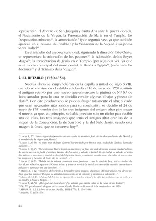 representan: el Abrazo de San Joaquín y Santa Ana ante la puerta dorada, 
el Nacimiento de la Virgen, la Presentación de María en el Templo, los 
Desposorios místicos46, la Anunciación47 (por segunda vez, ya que también 
aparece en el remate del retablo) y la Visitación de la Virgen a su prima 
Santa Isabel48. 
84 
En el intradós del arco septentrional, siguiendo la dirección Este-Oeste, 
se representan: la Adoración de los pastores49, la Adoración de los Reyes 
Magos50, la Presentación de Jesús en el Templo (por segunda vez, ya que 
es el motivo principal del muro oeste), la Huida a Egipto51, Jesús ante los 
doctores52 y el Tránsito de la Virgen53. 
5. El retablo (1750-1754). 
Nuevas obras se emprendieron en la capilla a mitad de siglo XVIII, 
cuando se convino en el cabildo celebrado el 10 de mayo de 1750 sustituir 
el antiguo retablo por uno nuevo que enmarcase la pintura de N.ª S.ª de 
Roca-Amador, para lo cual se decidió vender algunas alhajas y piezas de 
plata54. Con este producto no se pudo sufragar totalmente el altar, y dado 
que eran necesarios más fondos para su conclusión, se decidió el 24 de 
mayo de 1751 vender dos de las tres imágenes del antiguo altar para pagar 
el nuevo, ya que, en principio, se había previsto solo un nicho para recibir 
una de ellas. Las tres imágenes que tenía el antiguo altar eran las de la 
Virgen de la Concepción, la de San José y la del Niño Jesús, siendo esta 
imagen la única que se conserva hoy55. 
46 Lucas 1, 27: “una virgen desposada con un varón de nombre José, de los descendientes de David; y 
el nombre de la virgen era María”. 
47 Lucas 1, 26-38: “Al sexto mes el ángel Gabriel fue enviado por Dios a una ciudad de Galilea, llamada 
Nazaret…”. 
48 Lucas 1, 39-45: “Por entonces María tomó su decisión y se fue, sin más demora, a una ciudad ubica-da 
en los cerros de Judá. Entró en la casa de Zacarías y saludó a Isabel. Al oír Isabel su saludo, el niño 
dio saltos en su vientre. Isabel se llenó del Espíritu Santo y exclamó en alta voz: «¡Bendita tú eres entre 
las mujeres y bendito el fruto de tu vientre!…»”. 
49 Lucas 2, 8-20: “Había en la misma comarca unos pastores… «os ha nacido hoy, en la ciudad de 
David, un salvador, que es el Cristo Señor; y esto os servirá de señal: encontraréis un niño envuelto en 
pañales y acostado en un pesebre…»”. 
50 Mateo 2, 1-12: “vinieron del oriente a Jerusalén unos magos, diciendo: ¿Dónde está el rey de los ju-díos, 
que ha nacido? Porque su estrella hemos visto en el oriente, y venimos a adorarle…”. 
51 Mateo 2, 13-23: “el ángel del Señor se apareció en sueños a José y le dijo: Levántate, coge al niño y a 
su madre y huye a Egipto…”. 
52 Lucas 2, 41-50: ”¿Por qué me buscabais? ¿No sabíais que debía estar en la casa de mi Padre?”. 
53 Pío XII proclamó el dogma de la Asunción de María en Roma el 1 de noviembre de 1950. 
54 AHSSS. R. 1.2.1. Libro de actas, Sevilla, 1691-1779, ff. 164r-164v. 
55 Ibídem, ff. 167r-167v. 
 