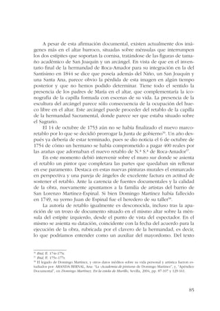 A pesar de esta afirmación documental, existen actualmente dos imá-genes 
más en el altar barroco, situadas sobre ménsulas que interrumpen 
los dos estípites que soportan la cornisa, tratándose de las figuras de tama-ño 
académico de San Joaquín y un arcángel. En vista de que en el inven-tario 
final de la hermandad de Roca-Amador para su integración en la del 
Santísimo en 1844 se dice que poseía además del Niño, un San Joaquín y 
una Santa Ana, parece obvio la pérdida de esta imagen en algún tiempo 
posterior y que no hemos podido determinar. Tiene todo el sentido la 
presencia de los padres de María en el altar, que complementaría la ico-nografía 
de la capilla formada con escenas de su vida. La presencia de la 
escultura del arcángel parece sólo consecuencia de la ocupación del hue-co 
libre en el altar. Este arcángel puede proceder del retablo de la capilla 
de la hermandad Sacramental, donde parece ser que estaba situado sobre 
el Sagrario. 
El 14 de octubre de 1753 aún no se había finalizado el nuevo marco-retablo 
por lo que se decidió prorrogar la Junta de gobierno56. Un año des-pués 
ya debería de estar terminado, pues se dio noticia el 6 de octubre de 
1754 de cómo un hermano se había comprometido a pagar 400 reales por 
las arañas que adornaban el nuevo retablo de N.ª S.ª de Roca-Amador57. 
En este momento debió intervenir sobre el muro sur donde se asienta 
el retablo un pintor que completara las partes que quedaban sin rellenar 
en ese paramento. Destaca en estas nuevas pinturas murales el enmarcado 
en perspectiva y una pareja de ángeles de excelente factura en actitud de 
sostener el retablo. Ante la carencia de fuentes documentales y la calidad 
de la obra, nuevamente apuntamos a la familia de artistas del barrio de 
San Lorenzo Martínez-Espinal. Si bien Domingo Martínez había fallecido 
en 1749, su yerno Juan de Espinal fue el heredero de su taller58. 
La autoría de retablo igualmente es desconocida, incluso tras la apa-rición 
de un trozo de documento situado en el mismo altar sobre la mén-sula 
del estípite izquierdo, desde el punto de vista del espectador. En el 
mismo se asienta su datación, coincidente con la fecha del acuerdo para la 
ejecución de la obra, rubricada por el clavero de la hermandad, es decir, 
lo que podríamos entender como un auxiliar del mayordomo. Del texto 
56 Ibid, ff. 174r-175r. 
57 Ibid, ff. 175v-177r. 
58 El legado de Domingo Martínez, y otros datos inéditos sobre su vida personal y artística fueron es-tudiados 
por: ARANDA BERNAL, Ana: “La «Academia de pintura» de Domingo Martínez”, y, “Apéndice 
85 
Documental”, en Domingo Martínez. En la estela de Murillo, Sevilla, 2004, pp. 87-107 y 129-161. 
 