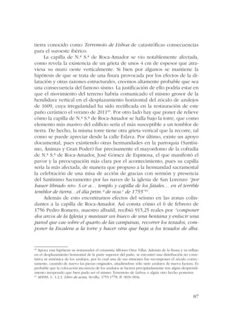 tierra conocido como Terremoto de Lisboa de catastróficas consecuencias 
para el suroeste ibérico. 
La capilla de N.ª S.ª de Roca-Amador se vio notablemente afectada, 
como revela la existencia de un grieta de unos 4 cm de espesor que atra-viesa 
su muro oeste verticalmente. Si bien por algunos se mantiene la 
hipótesis de que se trata de una fisura provocada por los efectos de la di-latación 
y otras razones estructurales, creemos altamente probable que sea 
una consecuencia del famoso sismo. La justificación de ello podría estar en 
que el movimiento del terreno habría comunicado el mismo grosor de la 
hendidura vertical en el desplazamiento horizontal del zócalo de azulejos 
de 1609, cuya irregularidad ha sido rectificada en la restauración de este 
paño cerámico el verano de 201160. Por otro lado hay que poner de relieve 
cómo la capilla de N.ª S.ª de Roca-Amador se halla bajo la torre, que como 
elemento más masivo del edificio sería el más susceptible a un temblor de 
tierra. De hecho, la misma torre tiene otra grieta vertical que la recorre, tal 
como se puede apreciar desde la calle Eslava. Por último, existe un apoyo 
documental, pues existiendo otras hermandades en la parroquia (Santísi-mo, 
Ánimas y Gran Poder) fue precisamente el mayordomo de la cofradía 
de N.ª S.ª de Roca-Amador, José Gómez de Espinosa, el que manifestó el 
pavor y la preocupación más clara por el acontecimiento, pues su capilla 
sería la más afectada, de manera que propuso a la hermandad sacramental 
la celebración de una misa de acción de gracias con sermón y presencia 
del Santísimo Sacramento por las naves de la iglesia de San Lorenzo “por 
hauer librado nro. S.or a… templo y capilla de los fatales… en el terrible 
temblor de tierra…el día prim.º de nou.e de 1755”61. 
Además de esto encontramos efectos del seísmo en las zonas colin-dantes 
a la capilla de Roca-Amador. Así consta cómo el 6 de febrero de 
1756 Pedro Romero, maestro albañil, recibió 915,25 reales por “componer 
dos arcos de la Iglesia y masissar un hueco de una bentana y enlucir una 
pared que cae sobre el quarto de las campanas, recorrer los texados, com-poner 
la Escalera a la torre y hacer otra que baja a los texados de dha. 
60 Apoya esta hipótesis su restaurador el ceramista Alfonso Orce Villar. Además de la fisura y su reflejo 
en el desplazamiento horizontal de la parte superior del paño, se encontró una distribución no corre-lativa 
ni armónica de los azulejos, por lo cual una de sus misiones fue recomponer el zócalo correc-tamente, 
casando de nuevo las piezas originales, añadiéndose sólo siete azulejos de nueva factura. Es 
probable que la colocación incorrecta de los azulejos se hiciera precipitadamente tras algún desprendi-miento 
inesperado que bien pudo ser el mismo Terremoto de Lisboa o algún otro hecho posterior. 
87 
61 AHSSS. L. 1.2.3. Libro de actas, Sevilla, 1755-1778, ff. 003v-004r. 
 