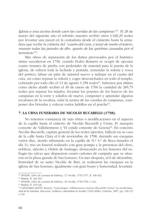 Iglesia a una azotea donde caen las cuerdas de las campanas”62. El 28 de 
marzo del siguiente año el referido maestro recibió otros 1.026,25 reales 
por levantar una pared en la contaduría desde el cimiento hasta la arma-dura 
88 
que recibe la cubierta del “cuarto del cura, y texar de nuebo el testero, 
resanar todas las paredes de dho. quarto de las quiebras causadas por el 
terremoto”63. 
Más obras de reparación de los daños provocados por el histórico 
sismo sucedieron en 1758, cuando Pedro Romero se ocupó de ejecutar 
cuatro remates de piedra con pedestales de material para la puerta de la 
iglesia, de enlucir toda la fachada y portada, remendar la solería y rosca 
del pórtico, labrar un pilar de mármol nuevo y trabajar en el cuarto del 
cura, así como repasar la solería y coger desconchados en todo el templo, 
cobrando por todo ello el 13 de agosto 1.358 reales64. Sabemos por último 
cómo dicho alarife recibió el 30 de enero de 1760 la cantidad de 385,75 
reales por reparar los tejados, levantar los poyetes de los huecos de las 
campanas en la torre y solarlos de nuevo, componer y apuntalar algunos 
escalones de la escalera, solar la azotea de las cuerdas de campanas, com-poner 
dos bóvedas y colocar varios ladrillos en el porche65. 
7. La urna funeraria de Nicolás Bucarelli (1798). 
No tenemos constancia de más obras o modificaciones en el aspecto 
de la capilla hasta el entierro de Nicolás Bucarelli y Ursúa, IV marqués 
consorte de Vallehermoso y VI conde consorte de Gerena66. En concreto 
Nicolás Bucarelli, capitán general de los reales ejércitos, falleció en su casa 
de la calle Santa Clara el 6 de noviembre de 1798, durando sus exequias 
varios días, siendo inhumado en la capilla de N.ª S.ª de Roca-Amador el 
día 11, tras un funeral realizado con gran pompa y la presencia del clero, 
nobleza, ejército y Orden de Santiago, destacando en los honores del su-fragio 
las salvas que dispararon cuatro cañones de campaña que se situa-ron 
en la plaza grande de San Lorenzo. Un mes después, el 6 de diciembre, 
festividad de su santo Nicolás de Bari, se realizaron las exequias en la 
iglesia de San Lorenzo, igualmente con gran boato y fastuosidad, levantán- 
62 APSLMS. Libro de cuentas de Fábrica, 37, Sevilla, 1755-1757, ff. 400-402. 
63 Ibídem, ff. 402-404. 
64 APSLMS. Libro de cuentas de Fábrica, 39, Sevilla, 1758-1760, f. 624. 
65 Ibídem, ff. 625-626. 
66 CAÑIZARES JAPÓN, Ramón: “Genealogías. Vallehermoso–Gerena (Bucarelli–Ursúa)” en La Herman-dad 
de la Soledad. Devoción, Nobleza e Identidad en Sevilla (1549-2006), Córdoba, 2007, pp. 130-135 
y 549. 
 