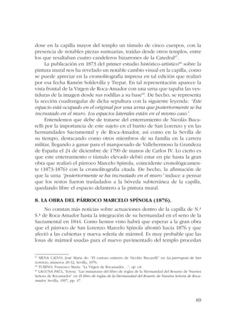 dose en la capilla mayor del templo un túmulo de cinco cuerpos, con la 
presencia de notables piezas suntuarias, traídas desde otros templos, entre 
los que resaltaban cuatro candeleros bizarrones de la Catedral67. 
La publicación en 1873 del primer estudio histórico-artístico68 sobre la 
pintura mural nos ha revelado un notable cambio visual en la capilla, como 
se puede apreciar en la cromolitografía impresa en tal edición que realizó 
por esa fecha Ramón Soldevilla y Trepat. En tal representación aparece la 
vista frontal de la Virgen de Roca-Amador con una urna que tapaba las ves-tiduras 
de la imagen desde sus rodillas a su base69. De hecho, se representa 
la sección cuadrangular de dicha sepultura con la siguiente leyenda: “Este 
espacio está ocupado en el original por una urna que posteriormente se ha 
incrustado en el muro. Los espacios laterales están en el mismo caso”. 
Entendemos que debe de tratarse del enterramiento de Nicolás Buca-relli 
por la importancia de este sujeto en el barrio de San Lorenzo y en las 
hermandades Sacramental y de Roca-Amador, así como en la Sevilla de 
su tiempo, destacando como otros miembros de su familia en la carrera 
militar, llegando a ganar para el marquesado de Vallehermoso la Grandeza 
de España el 24 de diciembre de 1790 de manos de Carlos IV. Lo cierto es 
que este enterramiento o túmulo elevado debió estar en pie hasta la gran 
obra que realizó el párroco Marcelo Spínola, coincidente cronológicamen-te 
(1873-1876) con la cromolitografía citada. De hecho, la afirmación de 
que la urna “posteriormente se ha incrustado en el muro” induce a pensar 
que los restos fueron trasladados a la bóveda subterránea de la capilla, 
quedando libre el espacio delantero a la pintura mural. 
89 
8. La obra del párroco Marcelo Spínola (1876). 
No constan más noticias sobre actuaciones dentro de la capilla de N.ª 
S.ª de Roca-Amador hasta la integración de su hermandad en el seno de la 
Sacramental en 1844. Como hemos visto habrá que esperar a la gran obra 
que el párroco de San Lorenzo Marcelo Spínola afrontó hacia 1876 y que 
afectó a las cubiertas y nueva solería de mármol. Es muy probable que las 
losas de mármol usadas para el nuevo pavimentado del templo procedan 
67 MENA CALVO, José María de: “El curioso entierro de Nicolás Bucarelli” en La parroquia de San 
Lorenzo, números 29-32, Sevilla, 1976. 
68 TUBINO, Francisco María: “La Virgen de Rocamador…”, op. cit. 
69 LAGUNA PAÚL, Teresa: “Las miniaturas del libro de reglas de la Hermandad del Rosario de Nuestra 
Señora de Rocamador” en El libro de reglas de la Hermandad del Rosario de Nuestra Señora de Roca-mador, 
Sevilla, 1997, pp. 47. 
 