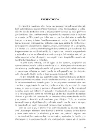 9 
PRESENTACIÓN 
Se cumplen ya catorce años desde que en aquel mes de noviembre de 
1998 celebráramos nuestro Primer Simposio sobre Hermandades y Cofra-días 
de Sevilla. Partíamos con la incertidumbre natural de todo proyecto 
que comienza pero también con la seguridad de empezábamos a explorar 
un terreno, un filón, en el que había mucho por descubrir si se le dedicaba 
tiempo, recursos y trabajo. Contábamos con un entorno propicio: la vitali-dad 
de nuestras corporaciones cofrades, una masa crítica de profesores e 
investigadores universitarios, algunos, pocos, especialistas en la disciplina, 
y el interés y la curiosidad de investigadores y cofrades que han hecho del 
Simposio una cita anual ineludible de la que salen, salimos, sorprendidos 
y animados por los muchos descubrimientos que la investigación y el es-tudio 
alcanzan sobre el amplio, tan amplio como inagotable, mundo de 
nuestras hermandades y cofradías. 
En esta nueva edición, con el signo de los tiempos, adoptamos un 
nuevo formato para la publicación de las actas. Al disponer de un soporte 
electrónico y quedar colgadas en la red, ganarán en facilidad de acceso y 
en una mayor difusión, es decir, quedarán a disposición de, literalmente, 
todo el mundo. Quién lo iba a decir en aquel otoño de 1998. 
No por repetido hay que dejar de seguir haciendo hincapié en la im-portancia 
de este encuentro anual y en la trascendencia de sus contenidos. 
En esta reunión de tan nutrido grupo de investigadores universitarios, que 
combina la experiencia de muchos con la vocación y la juventud de otros 
tantos, se dan a conocer y ponen a disposición tanto de la comunidad 
científica como del público en general el resultado de sus estudios, análi-sis 
e investigaciones sobre la riqueza que en las más diversas disciplinas 
ofrecen el pasado y el presente de las hermandades y cofradías de Sevilla 
y su provincia. También se dejan claves para el futuro. Y de esta reunión 
los académicos y el público salen, además, con lo que la ciencia siempre 
ha necesitado, es decir, curiosidad, provocación y estímulo. 
Este ha sido, y es, el interés y el convencimiento de nuestra Funda-ción 
Cruzcampo. Sabemos que dotando a nuestra sociedad de un mayor 
y mejor conocimiento de sí misma, y en este caso, sobre la riqueza que 
en tantas disciplinas ofrecen las hermandades y cofradías de Sevilla, co-laboramos 
en la construcción de una sociedad más segura de sí misma, 
 