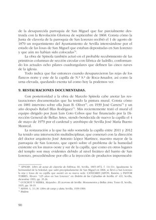 de la desaparecida parroquia de San Miguel que fue parcialmente des-truida 
90 
con la Revolución Gloriosa de septiembre de 1868. Consta cómo la 
Junta de clavería de la parroquia de San Lorenzo recibió el 1 de agosto de 
1870 un requerimiento del Ayuntamiento de Sevilla interesándose por el 
estado de las losas de San Miguel que estaban depositadas en San Lorenzo 
y que aún no habían sido colocadas70. 
La obra de Spínola también actuó en el probable recubrimiento de las 
primitivas columnas de sección circular con fábrica de ladrillo, conforman-do 
los actuales ocho pilares cuadrangulares que definen las cinco naves 
de la iglesia. 
Todo indica que fue entonces cuando desaparecieron las rejas de los 
flancos norte y este de la capilla de N.ª S.ª de Roca-Amador, así como la 
urna elevada, quedando exenta tal como hoy la podemos ver. 
9. Restauraciones documentadas. 
Con posterioridad a la obra de Marcelo Spínola cabe anotar las res-tauraciones 
documentadas que ha tenido la pintura mural. Consta cómo 
en 1881 intervino sobre ella Juan B. Oliver71, en 1939 José Carrera72 y un 
año después Rafael Blas Rodríguez73. Más recientemente trató el mural el 
equipo dirigido por Juan Luis Coto Cobos que fue financiado por la Di-rección 
General de Bellas Artes, siendo bendecida de nuevo la capilla el 4 
de mayo de 1979 por el cardenal y arzobispo de Sevilla José María Bueno 
Monreal. 
La restauración a la que ha sido sometida la capilla entre 2011 y 2012 
ha tenido una intervención multidisciplinar, que comenzó con la dirección 
del doctor arquitecto José Antonio López Martínez, maestro mayor de la 
parroquia de San Lorenzo, que operó sobre el problema de la humedad 
existente en los muros oeste y sur de la capilla, que como en otros lugares 
del templo son muy evidentes debido al nivel freático del barrio de San 
Lorenzo, procediéndose por ello a la inyección de productos impermeabi- 
70 APSLMS. Libro de actas de clavería de Fábrica, 60, Sevilla, 1865-1872, f. 11r-11v. Igualmente la 
hermandad de la Soledad, que salió precipitadamente de San Miguel en 1868, se llevó a San Lorenzo 
la reja y losas de su capilla que asentó en su nueva sede. CAÑIZARES JAPÓN, Ramón; y PASTOR 
TORRES, Álvaro: “125 años en San Lorenzo” en Boletín de las Cofradías de Sevilla, nº 410, Sevilla, 
diciembre 1993, pp. 35-36. 
71 GUICHOT Y SIERRA, Alejandro: El cicerone de Sevilla. Monumentos y Bellas Artes, Tomo II, Sevilla, 
1935, pp. 18-19. 
72 AHSSS. L. 3.1.30. Libro de cargo y data, Sevilla, 1939-1960. 
73 Ibídem. 
 