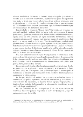 lizantes. También se trabajó en la cubierta sobre el cupulín que corona la 
bóveda, y en la solución constructiva, creándose una junta de separación 
para atajar la grieta que recorre el muro oeste de arriba a abajo, que está 
ocasionada por el encuentro del citado muro con el de la torre campana-rio, 
de diferente altura, espesor y cimientos y probablemente también por 
91 
las consecuencias del Terremoto de Lisboa. 
Por otro lado, el ceramista Alfonso Orce Villar realizó un profundo es-tudio 
del zócalo fechado en 1609, que presentaba un aspecto de desorden 
generalizado, pues sus piezas estaban asentadas sin orden ni concierto tras 
alguna caída de esta azulejería en algún momento determinado. Tras su 
recomposición necesitó ejecutar siete nuevas piezas de azulejos que han 
seguido la traza y técnicas de la obra. También debió corregir el descuel-gue 
horizontal de unos 4 cm en la parte superior del zócalo, consecuencia 
de la fisura vertical del muro oeste. Igualmente Alfonso Orce es el autor de 
la nueva mesa de altar de fábrica de ladrillo a la cual ha adosado un paño 
cerámico basado en otras obras presentes en la iglesia de San Lorenzo sa-lidas 
de la mano de los Valladares. 
Una vez terminados los trabajos de arquitectura y cerámica se insta-laron 
en la capilla andamios homologados para el trabajo de restauración 
de las pinturas murales y el marco-retablo. Esta labor fue dirigida por Juan 
Abad Gutiérrez con la intervención de las restauradoras Ana Álvarez Mo-guer 
y María José Sánchez Barrera. 
La operación efectuada sobre las pinturas murales se realizó en dos fa-ses: 
primeramente se eliminó el polvo y suciedad, y se actuó sobre la fisura 
del muro oeste. En una segunda fase se realizó la fijación de la superficie 
pictórica de la bóveda, y la eliminación de los morteros de intervenciones 
anteriores a la reintegración. 
En lo que respecta al retablo, las operaciones realizadas fueron la 
eliminación del polvo superficial, la fijación del dorado y policromía, la 
consolidación de ensambles, la fijación de los espejos desprendidos, la 
limpieza físico-química de los dorados, la reintegración cromática y la apli-cación 
de la protección final74. 
El 2 de diciembre de 2012 la capilla de N.ª S.ª de Roca-Amador fue 
bendecida de nuevo para su reapertura al culto por Juan José Asenjo Pe-legrina, 
arzobispo de Sevilla. 
74 CAÑIZARES JAPÓN, Ramón: “La restauración de la capilla de Nuestra Señora de Roca-Amador” en 
Boletín de las Cofradías de Sevilla, nº 645, Sevilla, noviembre de 2012, pp. 776-778. 
 