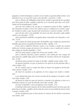 pagado a Antón Rodríguez cantero cien rreales a quenta della veinte e seis 
ducados en q. se concertó como costo del dho. concierto. 3.400. 
yten a Alonso de Valladares doscientos rreales a quenta de los açulejos 
que hace para la dha. capilla conforme a el concierto que hiço con el fir-mado 
de los beneficiados. 6.800. 
yten de once cahices de cal que se compraron para la dha. capilla a 
dos ducados el cahiz e otros tres cahices que se compraron a veinte e qua-tro 
rreales el cahiz y que monta todo trescientos e catorce rreales. 10.676. 
yten de dos mil e cien ladrillos de tacón de diez ducados cada millar 
93 
veinte e un ducados. 7.875. 
yten quinientos ladrillos escogidos para rrascados seis ducados e me-dio. 
2.431. 
yten a Juan de Ávila arrascador de ladrillos once reales por quinientos 
ladrillos que pusso en perfecsión para la dha. capilla. 374. 
[413r] yten a Melchor Moreno ciento e un rreales e medio los treinta 
dellos por treinta cargas de arena e los setenta e uno e medio por veinte e 
dos cargas de medios ladrillos. 3.451. 
yten de otras quatro cargas de arena seis rreales. 204. 
yten a Martín Sánchez yesero setenta e dos reales por seis cargas de 
yeso para la capilla digo para la bóbeda de nuestra señora de rroquema-dor. 
2.448. 
de plomo para asentar la rreja en la dha. capilla veinte reales. 630. 
de quatro piedras en que se pusieron los quicios de las puertas diez y 
ocho rreales. 612. 
de un cantero que se ocupó dos días en hacer los agujeros de las pie-dras 
catorce rreales. 476. 
de traer los açulejos a la yglessia en tres cargas seis reales e medio. 
221. 
a un oficial que puso la corona encima de la ymagen e la quiso e ade-reçó 
diez rreales. 340. 
de llevar la rreja en casa de Garzón y traerla a la yglessia a otra vez e 
bolberla a llevar en casa de Pineda otros diez rreales. 340. 
de traer el ladrillo e cal a la yglessia ocho rreales. 272. 
a Esteban Falconete maestro de la obra de fábrica por la traza que dio 
para hacer la dha. capilla e de la vista de cómo se executaba la traza veinte 
e quatro rreales. 816. 
de las escripturas que se han hecho en rraçón de los dichos conciertos 
seis reales. 204. 
 