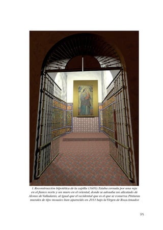 95 
1. Reconstrucción hipotética de la capilla (1609). Estaba cerrada por una reja 
en el flanco norte y un muro en el oriental, donde se adosaba un alicatado de 
Alonso de Valladares, al igual que el occidental que es el que se conserva. Pinturas 
murales de tipo mosaico han aparecido en 2011 bajo la Virgen de Roca-Amador. 
 