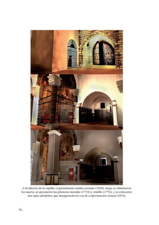 2. Evolución de la capilla: originalmente estaba cerrada (1609), luego se eliminaron 
los muros, se ejecutaron las pinturas murales (1719) y retablo (1754), y se colocaron 
96 
dos rejas alrededor, que desaparecieron con la conformación actual (1876). 
 
