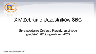 XIV Zebranie Uczestników ŚBC
Sprawozdanie Zespołu Koordynacyjnego
grudzień 2019 - grudzień 2020
Zespół Koordynacyjny ŚBC
 
