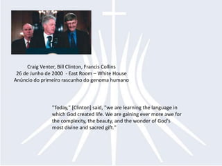 Craig Venter, Bill Clinton, Francis Collins
 26 de Junho de 2000 - East Room – White House
Anúncio do primeiro rascunho do genoma humano



               "Today," [Clinton] said, "we are learning the language in
               which God created life. We are gaining ever more awe for
               the complexity, the beauty, and the wonder of God's
               most divine and sacred gift."
 