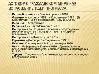Великобритания  – «Билль о правах» 1689 г. Франция  – поправки 1884 г. к Конституции 1875 г. ( I) ; Конституция 1968 г. с поправками 1962 и 2000 гг. Испания  I   – Отсутствует. Испания  II   – «Пакт Монклоа» 1977 г. Португалия  I  –  Создание движения «Возрождение» (Regeneracao)  1851 . Поправки 1852 г. в «Хартию правления» 1826 г. Португалия  II  –  Конституция 1976 г. Германия  – Договор об объединении 1990 г.  Венгрия.  Конституция 1949 г., в редакции 1990 г. Чили  – Референдум 30 июля 1989 г. Деятельность и решения Комиссии по установлению истины и примирению в 1990-х гг. Турция  – Отсутствует. Гарантом гражданского мира служат вооруженные силы. 