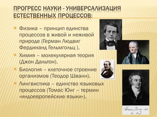 Физика – принцип единства процессов в живой и неживой природе (Герман Людвиг Фердинанд Гельмгольц ). Химия – молекулярная теория (Джон Дальтон). Биология – клеточное строение организмов (Теодор Шванн). Лингвистика – единство языковых процессов (Томас Юнг – термин «индоевропейские языки»). 