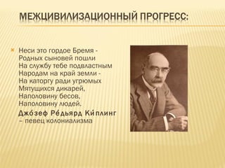 Неси это гордое Бремя -  Родных сыновей пошли  На службу тебе подвластным Народам на край земли -  На каторгу ради угрюмых  Мятущихся дикарей,  Наполовину бесов,  Наполовину людей.  Джо́зеф Ре́дьярд Ки́плинг  – певец колониализма 