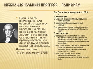 Всякий союз заключается дли частной выгоды двух или нескольких народов. Но общий союз Европы может заменить все выгоды сих частных с таким преимуществом, что оные не будут вредить взаимной всех пользе.  Иммануил Кант  «К вечному миру» 1795 1-я Гаагская конференция 1899  г. 3 конвенции: О мирном решении международных столкновений;  О законах и обычаях сухопутной войны;  О применении к морской войне начал Женевской конвенции 10 августа 1864  3 декларации: О запрещении на пятилетний срок метания снарядов и взрывчатых веществ с воздушных шаров или при помощи иных подобных новых способов;  О неупотреблении снарядов, имеющих единственным назначением распространять удушающие или вредоносные газы;  О неупотреблении пуль, легко разворачивающихся или сплющивающихся в человеческом теле. 