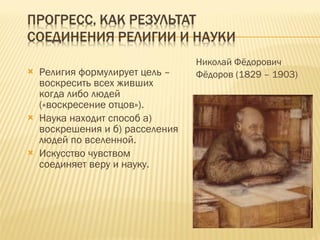 Религия формулирует цель – воскресить всех живших когда либо людей («воскресение отцов»). Наука находит способ а) воскрешения и б) расселения людей по вселенной. Искусство чувством соединяет веру и науку. Николай Фёдорович Фёдоров (1829 – 1903) 