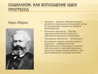 Карл Маркс История – процесс прогрессивного развития социальных отношений, вслед за прогрессом в развитии средств производства. Источник прогресса – борьба противоположностей (классов с противоположными интересами). Проводник прогресса – революция. Ближайшая стадия прогрессивного развития – обобществление собственности (ликвидация частной собственности и распространение различных форм общественной, при доминировании государственной). 