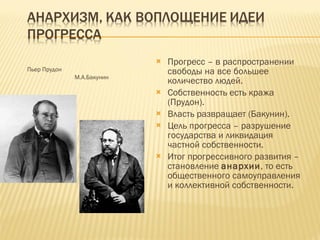 Пьер Прудон   М.А.Бакунин Прогресс – в распространении свободы на все большее количество людей. Собственность есть кража (Прудон). Власть развращает (Бакунин). Цель прогресса – разрушение государства и ликвидация частной собственности. Итог прогрессивного развития – становление  анархии , то есть общественного самоуправления и коллективной собственности. 
