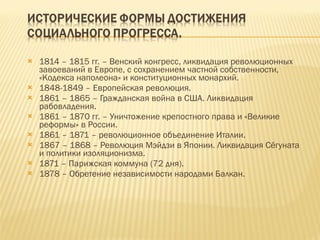 1814 – 1815 гг. – Венский конгресс, ликвидация революционных завоеваний в Европе, с сохранением частной собственности, «Кодекса наполеона» и конституционных монархий. 1848-1849 – Европейская революция. 1861 – 1865 – Гражданская война в США. Ликвидация рабовладения. 1861 – 1870 гг. – Уничтожение крепостного права и «Великие реформы» в России. 1861 – 1871 – революционное объединение Италии. 1867 – 1868 – Революция Мэйдзи в Японии. Ликвидация Сёгуната и политики изоляционизма. 1871 – Парижская коммуна (72 дня). 1878 – Обретение независимости народами Балкан. 