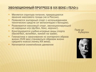 Меняется структура питания, прекращаются явления массового голода (не в России). Появляется элитарный спорт с использованием технических средств (от велосипедов к болидам). Развивается массовый спорт, эволюционирующий из народных игр (футбол, бокс, керлинг). Конструируются учебно-игровые виды спорта (баскетбол, волейбол, хоккей на траве). Гимнастика и закаливание из элитарного образа жизни ( XVIII  век) становиться образом жизни среднего класса (конец  XIX  века). Начинается олимпийское движение  Пьер де Кубертен 