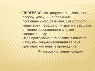 ПРОГРЕСС  (лат. progressus — движение вперед, успех) — направление поступательного развития, для которого характерен переход от низшего к высшему, от менее совершенного к более совершенному.  Идея прогрессивного развития вошла в науку как секуляризованная версия христианской веры в провидение.  Философская энциклопедия 