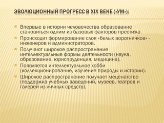 Впервые в истории человечества образование становиться одним из базовых факторов престижа. Происходит формирование слоя «белых воротничков» - инженеров и администраторов. Получают широкое распространение интеллектуальные формы деятельности (наука, образование, юриспруденция, медицина). Появляется интеллектуальное хобби (коллекционирование, изучение природы и истории). Широкое распространение получает меценатство (поддержка учебных заведений, музеев, театров и галерей из личных средств).  