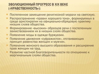 Постепенное замещение религиозной морали на светскую. Распространение «правил хорошего тона», формируемых в среде аристократии на официально-обрядовую практику низших слоев общества. Формирование «высоких» образцов речи с постепенным заимствованием их в низших слоях общества. Появление моды в одежде буржуазии. Появление движения «суфражисток», отстаивающих принцип равенства женщин и мужчин. Появление женского высшего образования и расширение прав женщин на труд. Развитие частной благотворительности по отношению к маргинальным слоям общества. 