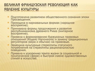 Подготовлена развитием общественного сознания эпохи Просвещения. Проходила в карнавальных формах (народное восприятие). Принимала формы продолжения и развития республиканизма Древнего Рима (элитарное восприятие). Привела к формированию буржуазных правовых отношений (Кодекс Наполеона) и замену традиционных регуляторов (вера и обычаи) на правовые. Заменила культурные стереотипы статусного потребления на стереотипы рациональностью поведения. Привела к ускорению темпа жизни (в социальной и политической сфере) и быстрой смене художественных стилей в искусстве. 