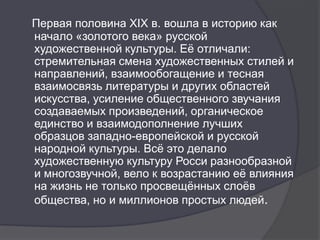 Первая половина XIX в. вошла в историю как
начало «золотого века» русской
художественной культуры. Еѐ отличали:
стремительная смена художественных стилей и
направлений, взаимообогащение и тесная
взаимосвязь литературы и других областей
искусства, усиление общественного звучания
создаваемых произведений, органическое
единство и взаимодополнение лучших
образцов западно-европейской и русской
народной культуры. Всѐ это делало
художественную культуру Росси разнообразной
и многозвучной, вело к возрастанию еѐ влияния
на жизнь не только просвещѐнных слоѐв
общества, но и миллионов простых людей.
 