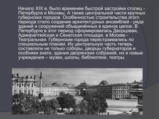 Начало XIX в. было временем быстрой застройки столиц -
Петербурга и Москвы. А также центральной части крупных
губернских городов. Особенностью строительства этого
периода стало создание архитектурных ансамблей - ряда
зданий и сооружений объединѐнных в единое целое. В
Петербурге в этот период сформировалась Дворцовая,
Адмиралтейская и Сенатская площади. в Москве -
Театральная. Губернские города перестраивались по
специальным планам. Их центральную часть теперь
составляли не только соборы, дворцы губернаторов и
особняки знати, здания дворянских собраний, но и новые
учреждения – музеи, школы, библиотеки, театры.
 