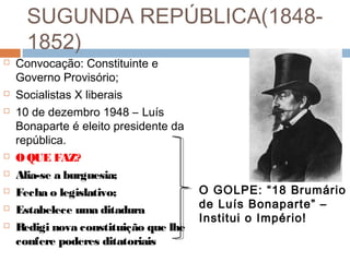 SUGUNDA REPÚBLICA(1848-
1852)
 Convocação: Constituinte e
Governo Provisório;
 Socialistas X liberais
 10 de dezembro 1948 – Luís
Bonaparte é eleito presidente da
república.
 O QUE FAZ?
 Alia-se a burguesia;
 Fecha o legislativo;
 Estabelece uma ditadura
 Redigi nova constituição que lhe
confere poderes ditatoriais
O GOLPE: “18 Brumário
de Luís Bonaparte” –
Institui o Império!
 