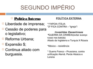 SEGUNDO IMPÉRIO
 Política Interna
 Liberdade de imprensa;
 Cessão de poderes para
o legislativo;
 Reforma Urbana;
 Expansão $;
 Continua aliado com
burguesia.
POLÍTICA EXTERNA
*1ºAPOIA ITÁLIA
*2º FICA CONTRA – “Igreja”!
Investidas Desastrosas
*GUERRA DA CRIMÉIA(evitar avanço
russo nos balcãs)
Aliado da Inglaterra e Turquia X Rússia
*México – resistência
* Guerra Franco – Prussiana, contra
unificação Alemã. Perde Alsácia e
Lorena
 