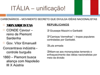 ITÁLIA – unificação!
 MONARQUISTAS
 CONDE Cavour –
reino de Piemont
Sardenha
 Gov. Vítor Emanuell
Concentrava indústria -
controle burguês
1860 – Piemont busca
aliança com Napoleão
III X Aústria
CARBONÁRIOS – MOVIMENTO SECRETO QUE DIVULGA IDÉIAS NACIONALISTAS
REPUBLICANOS
 Giussepe Mazzini e Garibaldi
“Camisas Vermelhas” – tropas populares
controladas por Garibaldi.
Luta armada
Aliam-se aos monarquistas temendo o
enfraquecimento das idéias nacionalistas por
meio da divisão
 