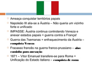  Ameaça conquistar territórios papais
 Napoleão III alia-se a Áustria – Não queria um vizinho
forte e unificado
 IMPASSE: Áustria continua controlando Veneza e
anexar estados papais = guerra contra a França!
 Guerra das 7semanas = enfraquecimento da Áustria –
conquista Veneza
 Fracasso francês na guerra franco-prussiano – abre
caminho para anexação
 1871 – Vítor Emanuel transfere-se para Roma =
Unificação do Estado italiano – conquista de roma
 