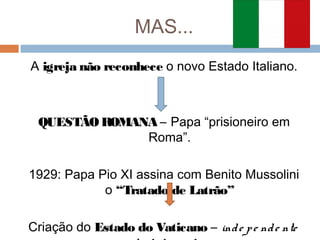 MAS...
A igreja não reconhece o novo Estado Italiano.
QUESTÃO ROMANA – Papa “prisioneiro em
Roma”.
1929: Papa Pio XI assina com Benito Mussolini
o “Tratado de Latrão”
Criação do Estado do Vaticano – inde pe nde nte
 