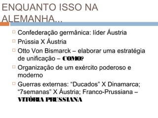 ENQUANTO ISSO NA
ALEMANHA...
 Confederação germânica: líder Áustria
 Prússia X Áustria
 Otto Von Bismarck – elaborar uma estratégia
de unificação – COMO?
 Organização de um exército poderoso e
moderno
 Guerras externas: “Ducados” X Dinamarca;
“7semanas” X Áustria; Franco-Prussiana –
VITÓRIA PRUSSIANA
 