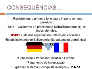 CONSEQUÊNCIAS...
 II Reich(reino), o primeiro foi o sacro império romano-
germânico
 1871 – Guilherme I é proclamado KAISER(Imperador), de
todos alemães.
ONDE? Sala dos espelhos no Palácio de Versalhes
*Estabelecimento do Zollverein(união aduaneira germânica)
TRATADO DE FRANKFURT:
*Concessões francesas: Alsácia e Lorena
*Pagamento de indenização
*Expansão $ alemã – conquista inimigos – 1º G.M
 