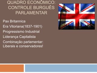 QUADRO ECONÔMICO:
CONTROLE BURGUÊS
PARLAMENTAR
Pax Britannica
Era Vitoriana(1837-1901)
Progressismo Industrial
Liderança Capitalista
Combinação parlamentar:
Liberais e conservadores!
 